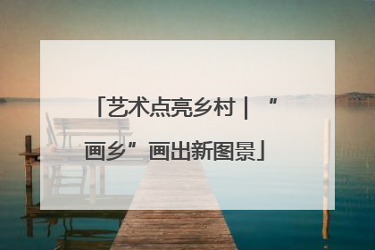艺术点亮乡村｜“画乡”画出新图景