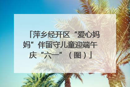 萍乡经开区“爱心妈妈”伴留守儿童迎端午庆“六一”（图）
