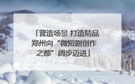 营造场景 打造精品 郑州向“微短剧创作之都”阔步迈进