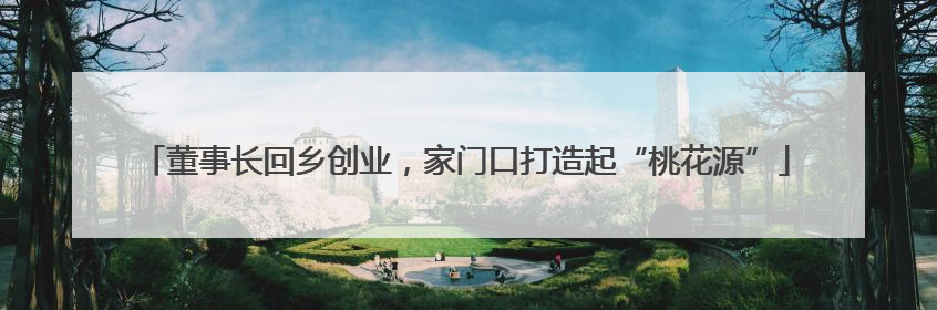 董事长回乡创业，家门口打造起“桃花源”