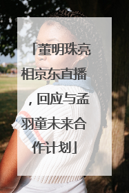 董明珠亮相京东直播，回应与孟羽童未来合作计划