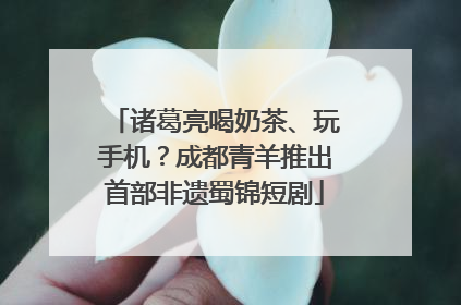 诸葛亮喝奶茶、玩手机？成都青羊推出首部非遗蜀锦短剧