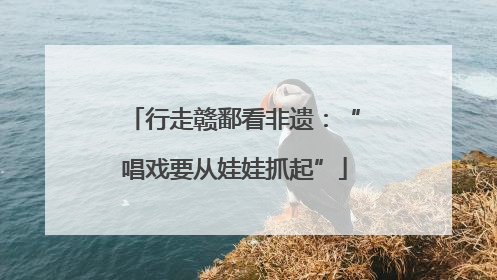 行走赣鄱看非遗：“唱戏要从娃娃抓起”