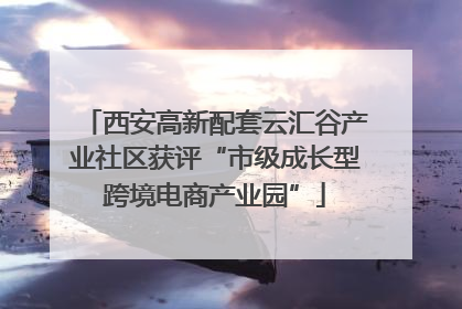 西安高新配套云汇谷产业社区获评“市级成长型跨境电商产业园”