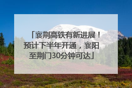 襄荆高铁有新进展！预计下半年开通，襄阳至荆门30分钟可达