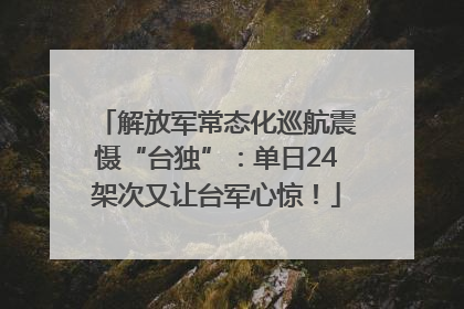 解放军常态化巡航震慑“台独”：单日24架次又让台军心惊！