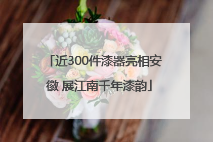 近300件漆器亮相安徽 展江南千年漆韵