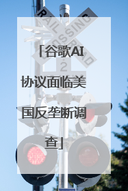谷歌AI协议面临美国反垄断调查