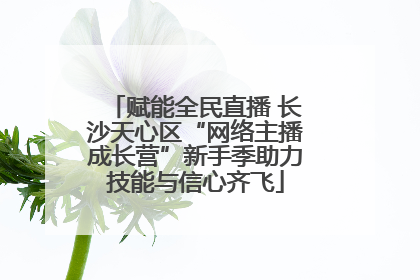 赋能全民直播 长沙天心区“网络主播成长营”新手季助力技能与信心齐飞