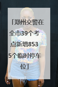 郑州交警在全市39个考点新增8535个临时停车位