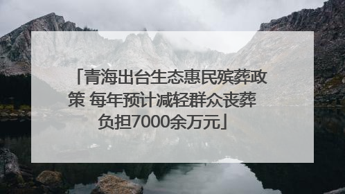 青海出台生态惠民殡葬政策 每年预计减轻群众丧葬负担7000余万元