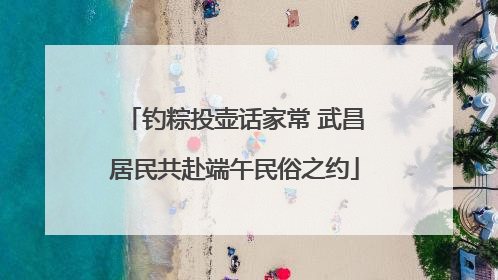 钓粽投壶话家常 武昌居民共赴端午民俗之约