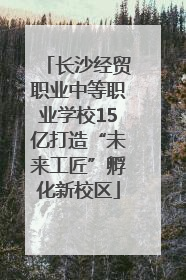 长沙经贸职业中等职业学校15亿打造“未来工匠”孵化新校区