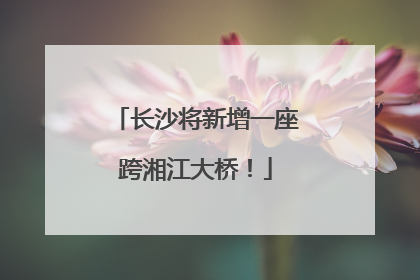 长沙将新增一座跨湘江大桥！