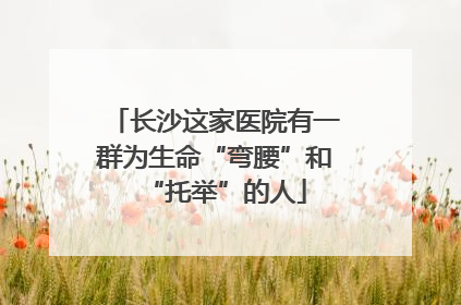 长沙这家医院有一群为生命“弯腰”和“托举”的人