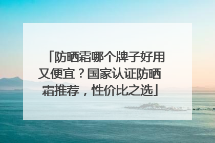 防晒霜哪个牌子好用又便宜？国家认证防晒霜推荐，性价比之选