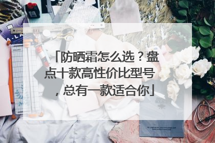 防晒霜怎么选？盘点十款高性价比型号，总有一款适合你