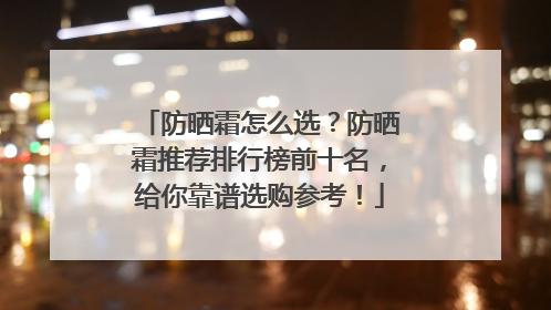 防晒霜怎么选？防晒霜推荐排行榜前十名，给你靠谱选购参考！