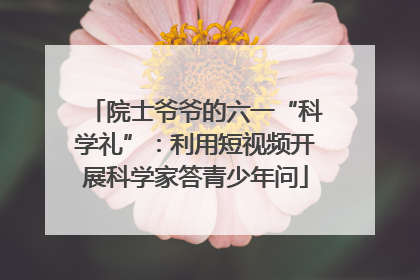 院士爷爷的六一“科学礼”：利用短视频开展科学家答青少年问
