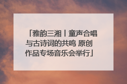 雅韵三湘丨童声合唱与古诗词的共鸣 原创作品专场音乐会举行