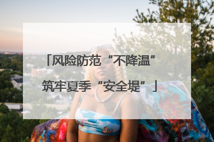 风险防范“不降温” 筑牢夏季“安全堤”