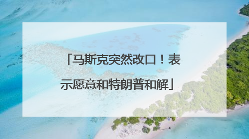 马斯克突然改口！表示愿意和特朗普和解