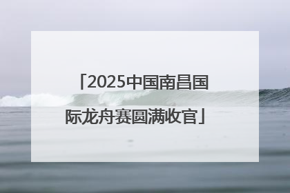 2025中国南昌国际龙舟赛圆满收官