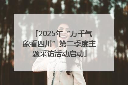 2025年“万千气象看四川”第二季度主题采访活动启动