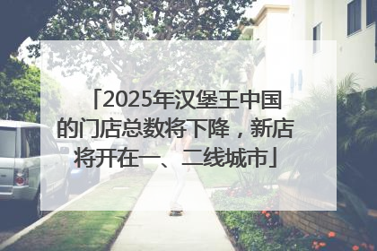 2025年汉堡王中国的门店总数将下降，新店将开在一、二线城市