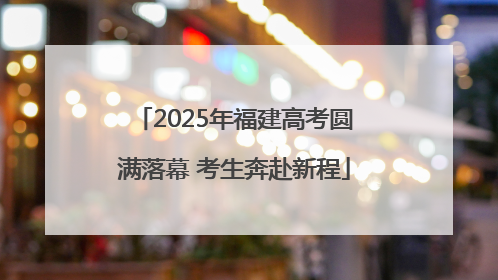 2025年福建高考圆满落幕 考生奔赴新程