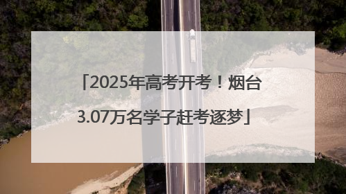 2025年高考开考！烟台3.07万名学子赶考逐梦