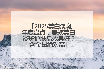 2025美白淡斑年度盘点，哪款美白淡斑护肤品效果好？含金量绝对高