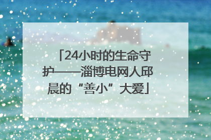 24小时的生命守护——淄博电网人邱晨的“善小”大爱