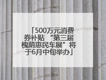 500万元消费券补贴 “第三届槐荫惠民车展”将于6月中旬举办