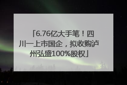 6.76亿大手笔！四川一上市国企，拟收购泸州弘盛100%股权