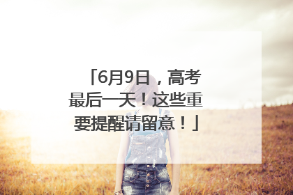 6月9日，高考最后一天！这些重要提醒请留意！