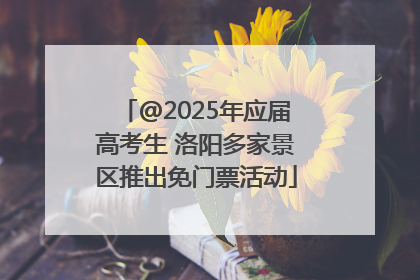 @2025年应届高考生 洛阳多家景区推出免门票活动